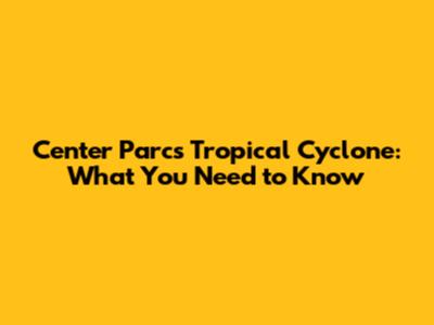 Center Parcs Tropical Cyclone: What You Need to Know