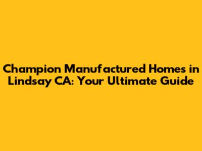 Champion Manufactured Homes in Lindsay CA: Your Ultimate Guide