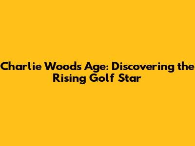 Charlie Woods Age: Discovering the Rising Golf Star