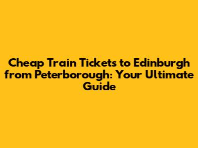 Cheap Train Tickets to Edinburgh from Peterborough: Your Ultimate Guide