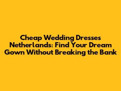 Cheap Wedding Dresses Netherlands: Find Your Dream Gown Without Breaking the Bank