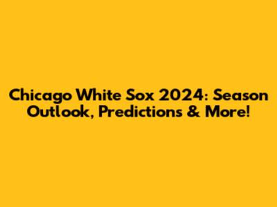 Chicago White Sox 2024: Season Outlook, Predictions & More!