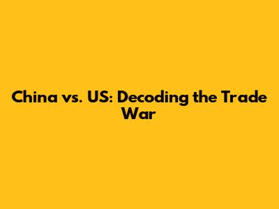 China vs. US: Decoding the Trade War