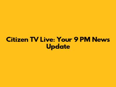 Citizen TV Live: Your 9 PM News Update