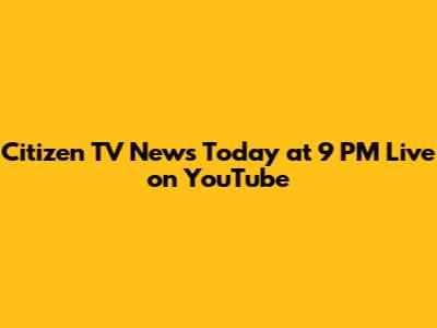 Citizen TV News Today at 9 PM Live on YouTube