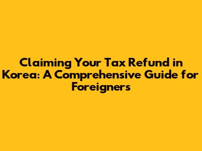 Claiming Your Tax Refund in Korea: A Comprehensive Guide for Foreigners
