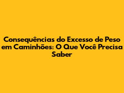 Consequências do Excesso de Peso em Caminhões: O Que Você Precisa Saber