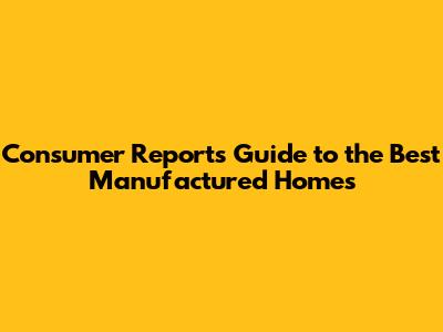 Consumer Reports' Guide to the Best Manufactured Homes