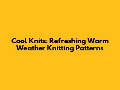 Cool Knits: Refreshing Warm Weather Knitting Patterns