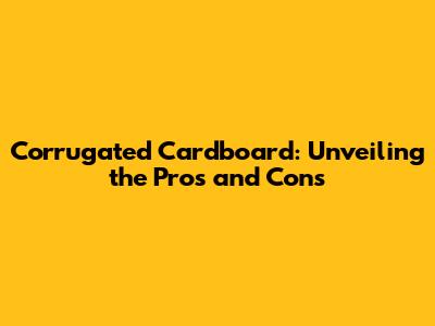 Corrugated Cardboard: Unveiling the Pros and Cons