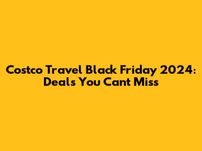 Costco Travel Black Friday 2024: Deals You Can't Miss