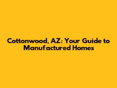Cottonwood, AZ: Your Guide to Manufactured Homes
