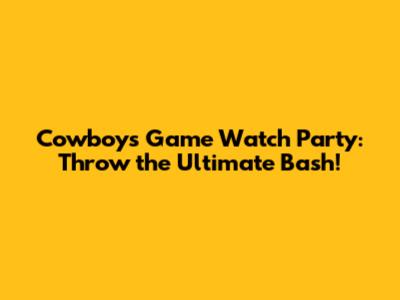 Cowboys Game Watch Party: Throw the Ultimate Bash!