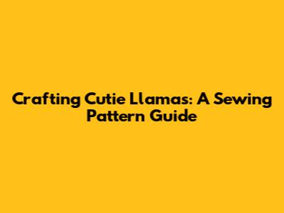 Crafting Cutie Llamas: A Sewing Pattern Guide