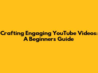 Crafting Engaging YouTube Videos: A Beginner's Guide