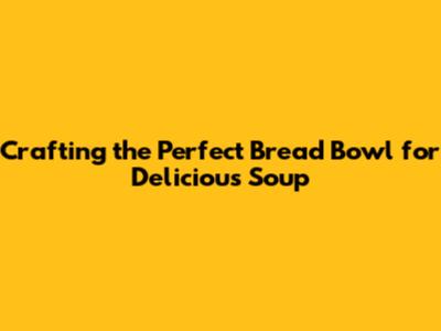 Crafting the Perfect Bread Bowl for Delicious Soup