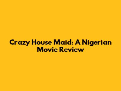 Crazy House Maid: A Nigerian Movie Review