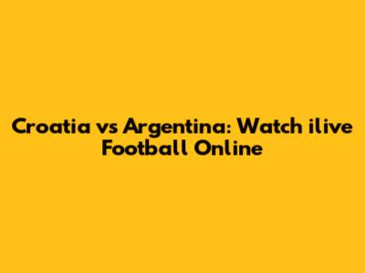 Croatia vs Argentina: Watch ilive Football Online