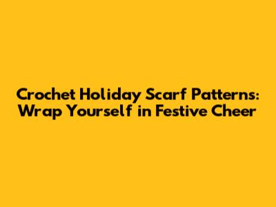Crochet Holiday Scarf Patterns: Wrap Yourself in Festive Cheer
