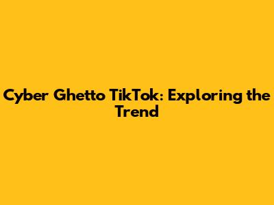 Cyber Ghetto TikTok: Exploring the Trend