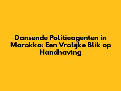Dansende Politieagenten in Marokko: Een Vrolijke Blik op Handhaving