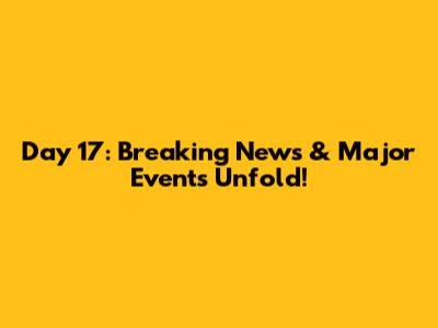 Day 17: Breaking News & Major Events Unfold!