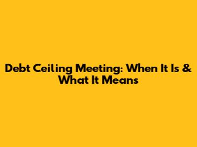 Debt Ceiling Meeting: When It Is & What It Means