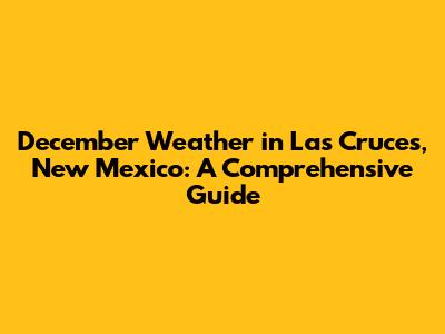 December Weather in Las Cruces, New Mexico: A Comprehensive Guide