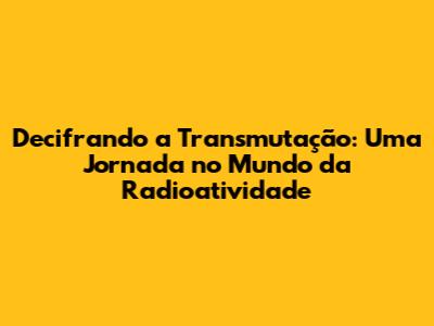 Decifrando a Transmutação: Uma Jornada no Mundo da Radioatividade