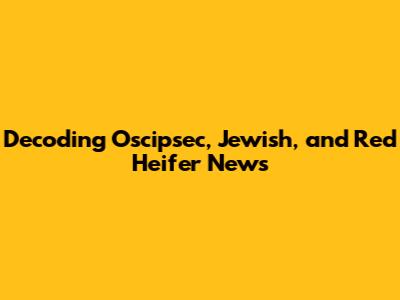 Decoding Oscipsec, Jewish, and Red Heifer News