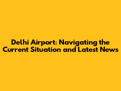 Delhi Airport: Navigating the Current Situation and Latest News