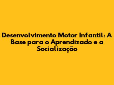 Desenvolvimento Motor Infantil: A Base para o Aprendizado e a Socialização