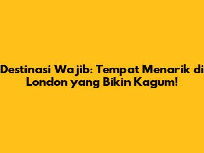 Destinasi Wajib: Tempat Menarik di London yang Bikin Kagum!