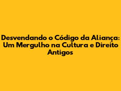 Desvendando o Código da Aliança: Um Mergulho na Cultura e Direito Antigos