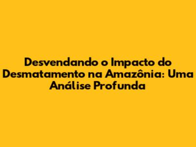 Desvendando o Impacto do Desmatamento na Amazônia: Uma Análise Profunda