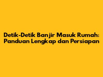 Detik-Detik Banjir Masuk Rumah: Panduan Lengkap dan Persiapan