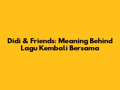 Didi & Friends: Meaning Behind Lagu Kembali Bersama