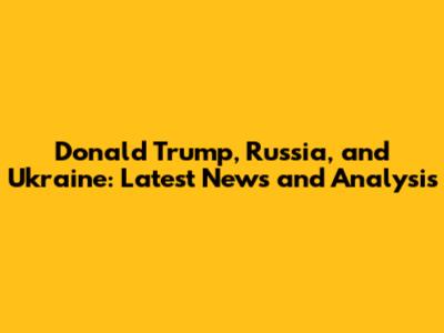 Donald Trump, Russia, and Ukraine: Latest News and Analysis