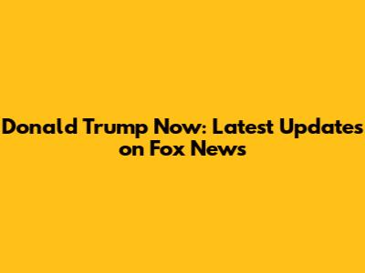 Donald Trump Now: Latest Updates on Fox News
