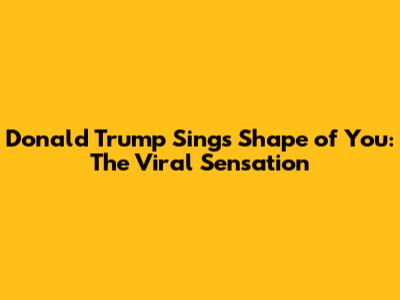 Donald Trump Sings Shape of You: The Viral Sensation