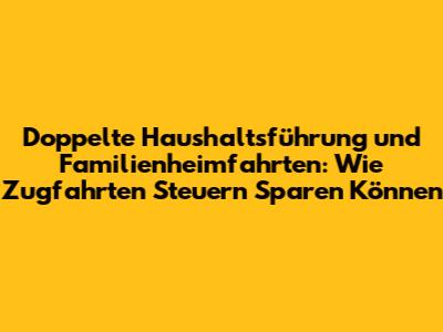 Doppelte Haushaltsführung und Familienheimfahrten: Wie Zugfahrten Steuern Sparen Können