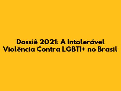 Dossiê 2021: A Intolerável Violência Contra LGBTI+ no Brasil