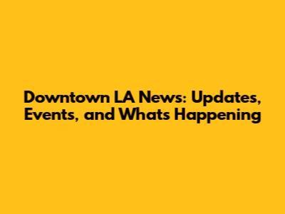 Downtown LA News: Updates, Events, and What's Happening
