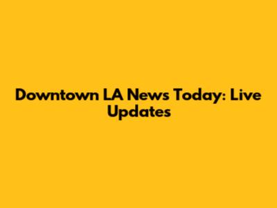 Downtown LA News Today: Live Updates