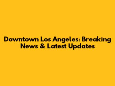 Downtown Los Angeles: Breaking News & Latest Updates