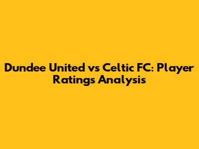 Dundee United vs Celtic FC: Player Ratings Analysis