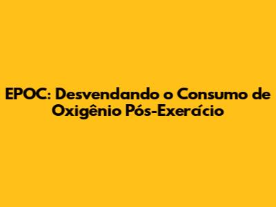 EPOC: Desvendando o Consumo de Oxigênio Pós-Exercício