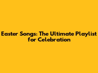 Easter Songs: The Ultimate Playlist for Celebration