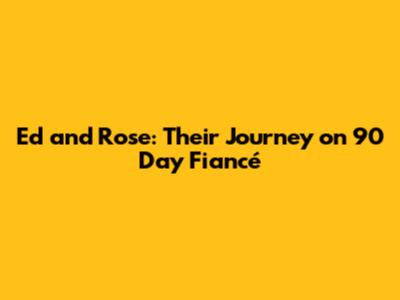 Ed and Rose: Their Journey on 90 Day Fiancé
