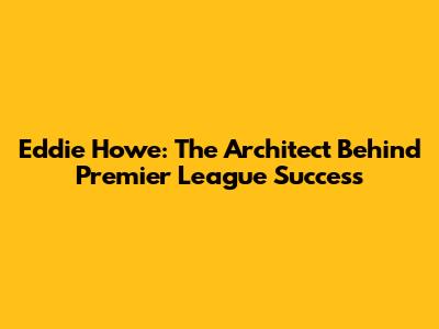Eddie Howe: The Architect Behind Premier League Success
